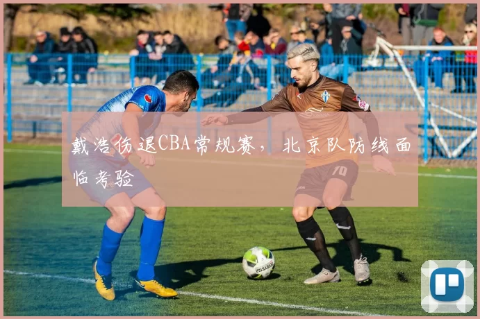 戴浩伤退CBA常规赛,北京队防线面临考验