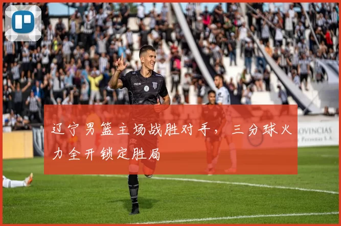 辽宁男篮主场战胜对手，三分球火力全开锁定胜局