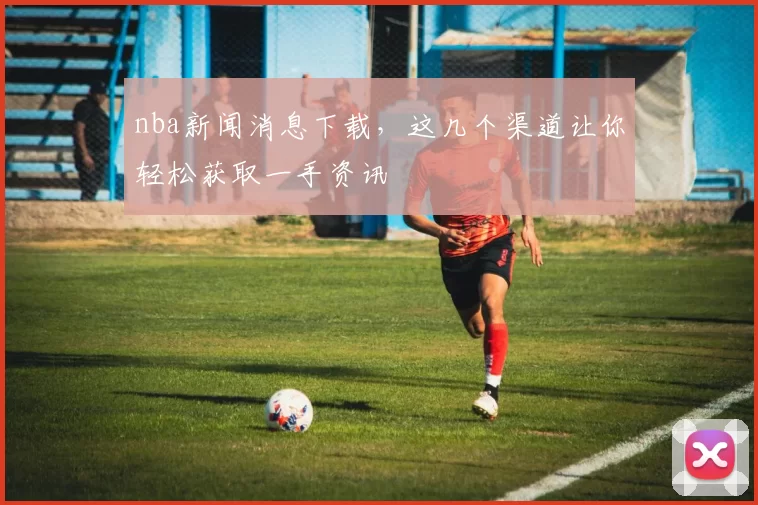 nba新闻消息下载,这几个渠道让你轻松获取一手资讯