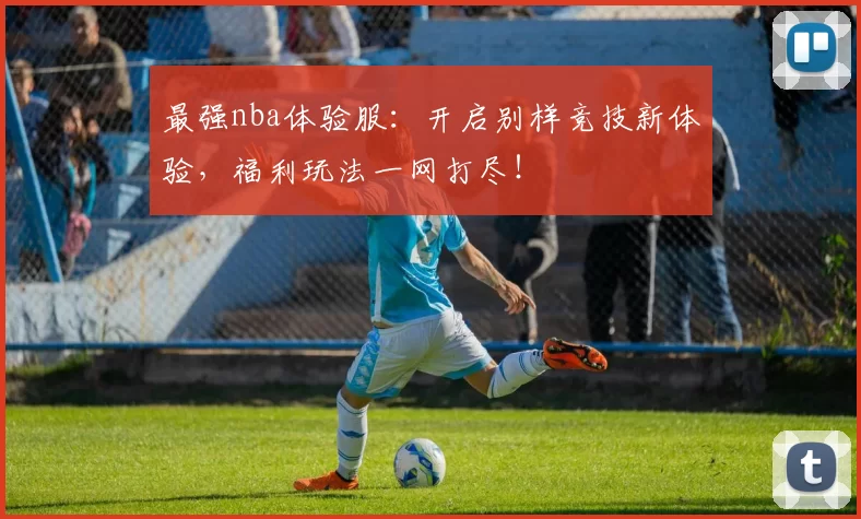 最强nba体验服：开启别样竞技新体验，福利玩法一网打尽！
