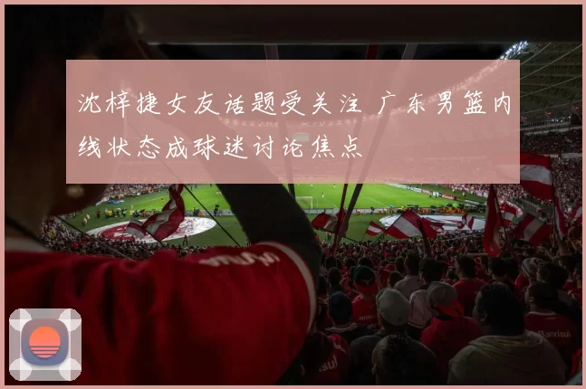 沈梓捷女友话题受关注 广东男篮内线状态成球迷讨论焦点