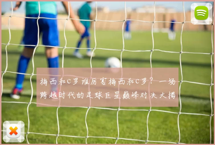 梅西和c罗谁厉害梅西和c罗？一场跨越时代的足球巨星巅峰对决大揭秘！