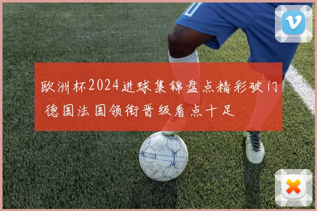 欧洲杯2024进球集锦盘点精彩破门 德国法国领衔晋级看点十足
