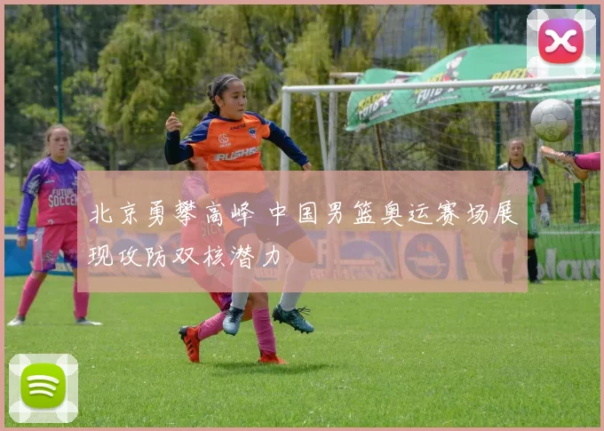 北京勇攀高峰 中国男篮奥运赛场展现攻防双核潜力