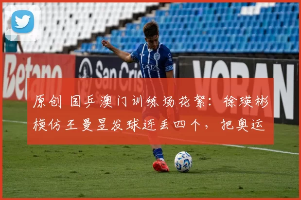 原创 国乒澳门训练场花絮：徐瑛彬模仿王曼昱发球连丢四个，把奥运冠军逗笑了！