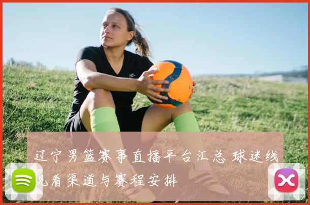 辽宁男篮赛事直播平台汇总 球迷线观看渠道与赛程安排
