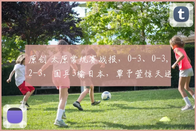 原创 太原常规赛战报，0-3、0-3,2-3，国乒3输日本，覃予萱惊天逆转