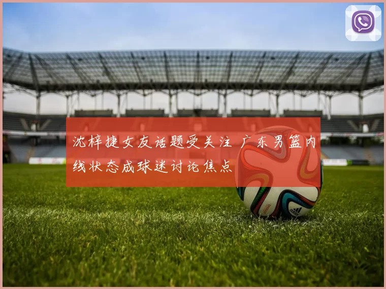 沈梓捷女友话题受关注 广东男篮内线状态成球迷讨论焦点