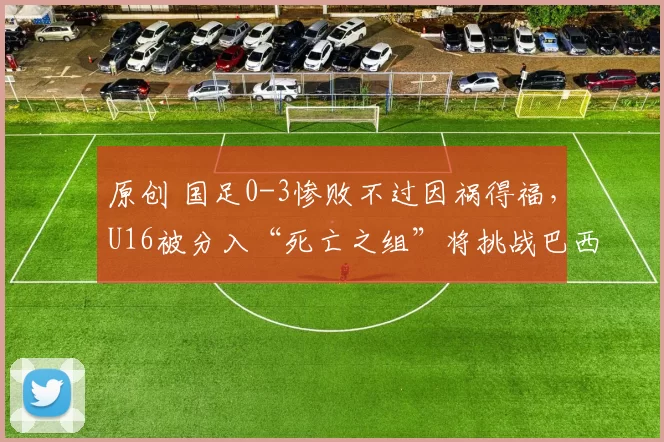 原创 国足0-3惨败不过因祸得福，U16被分入“死亡之组”将挑战巴西法国