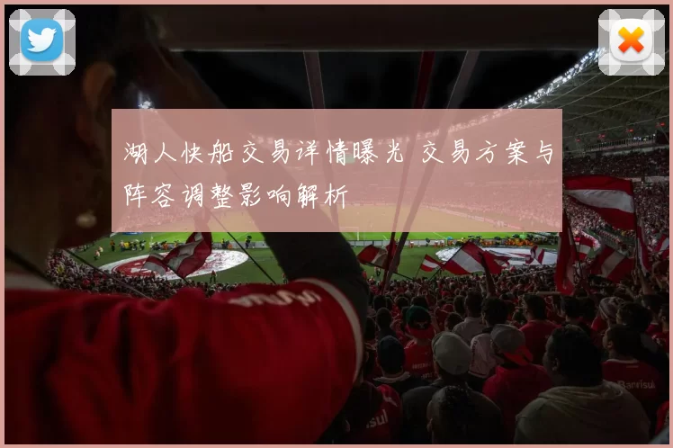 湖人快船交易详情曝光 交易方案与阵容调整影响解析