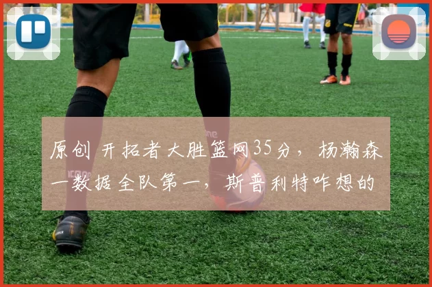 原创 开拓者大胜篮网35分，杨瀚森一数据全队第一，斯普利特咋想的