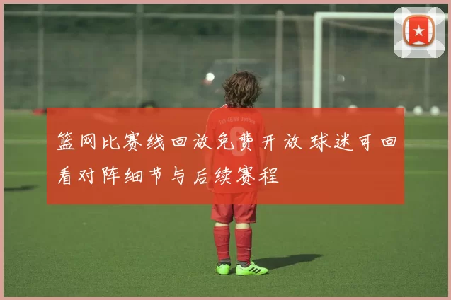 篮网比赛线回放免费开放 球迷可回看对阵细节与后续赛程