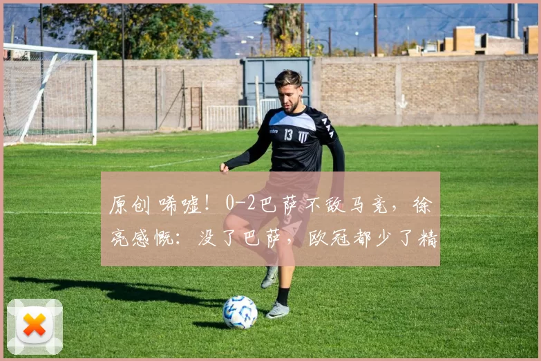 原创 唏嘘！0-2巴萨不敌马竞，徐亮感慨：没了巴萨，欧冠都少了精彩看点