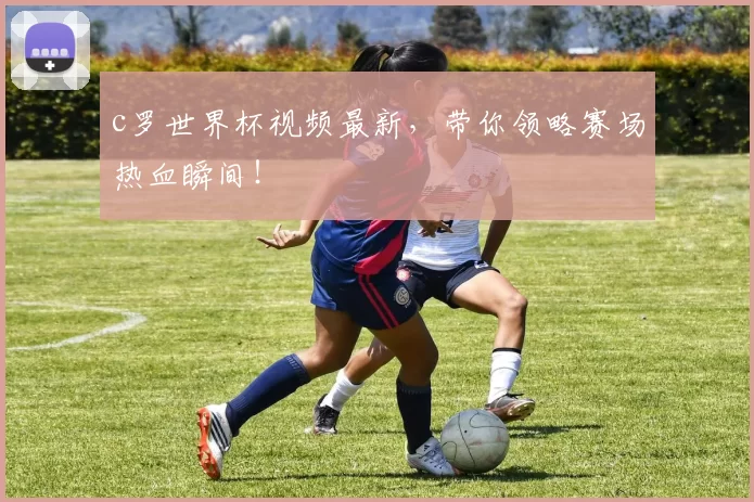 c罗世界杯视频最新，带你领略赛场热血瞬间！