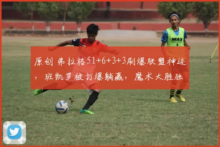 原创 弗拉格51+6+3+3刷爆联盟神迹，班凯罗被打爆躺赢，魔术大胜独行侠