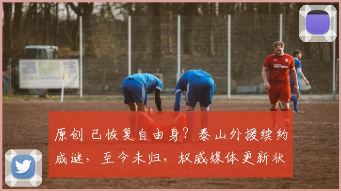 原创 已恢复自由身？泰山外援续约成谜，至今未归，权威媒体更新状态