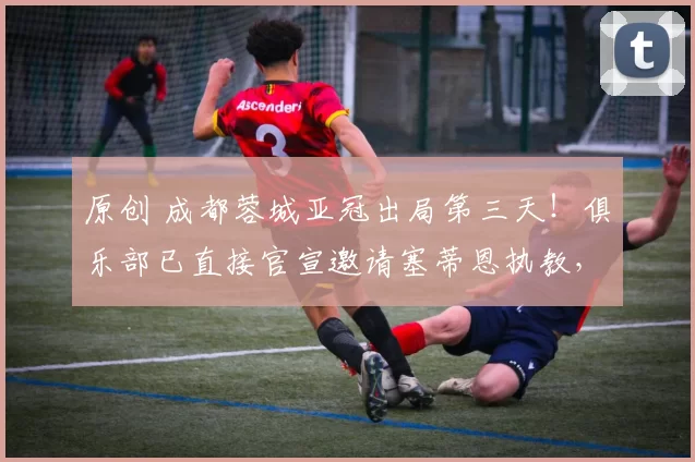 原创 成都蓉城亚冠出局第三天！俱乐部已直接官宣邀请塞蒂恩执教，值得期待