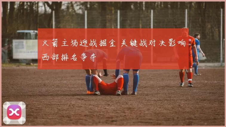 火箭主场迎战掘金 关键战对决影响西部排名争夺