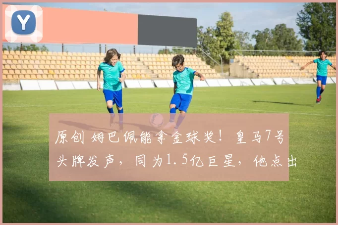 原创 姆巴佩能拿金球奖！皇马7号头牌发声，同为1.5亿巨星，他点出关键