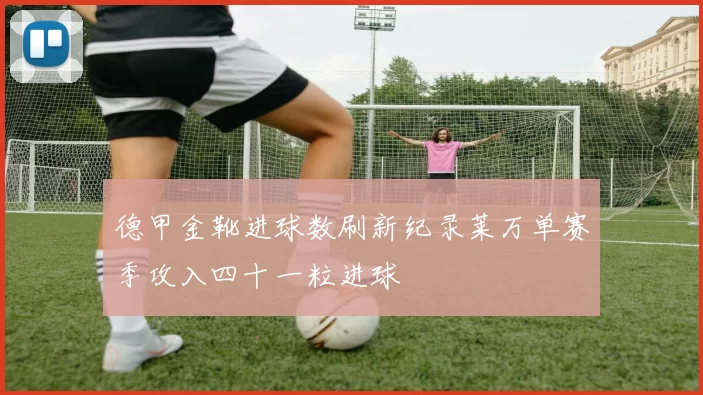 德甲金靴进球数刷新纪录莱万单赛季攻入四十一粒进球