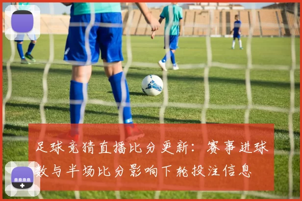 足球竞猜直播比分更新：赛事进球数与半场比分影响下轮投注信息