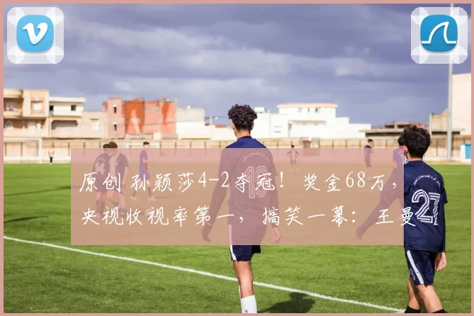 原创 孙颖莎4-2夺冠！奖金68万，央视收视率第一，搞笑一幕：王曼昱衣服开线了