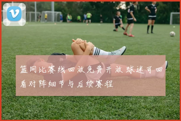 篮网比赛线回放免费开放 球迷可回看对阵细节与后续赛程