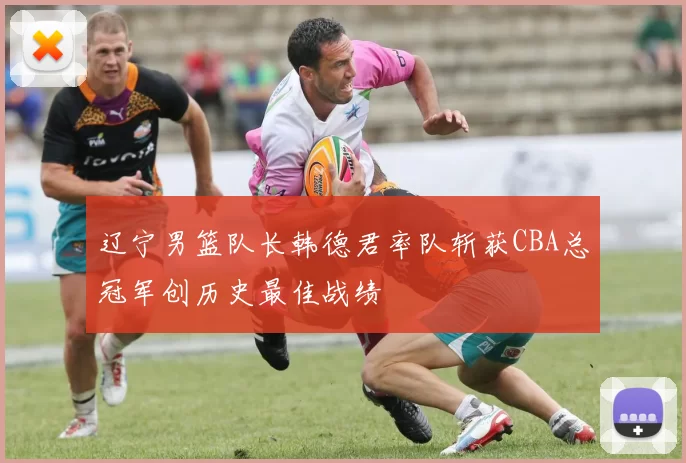 辽宁男篮队长韩德君率队斩获CBA总冠军创历史最佳战绩