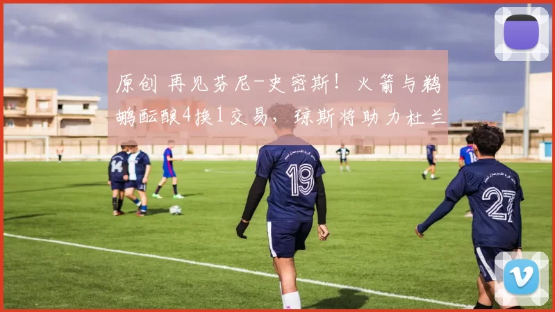 原创 再见芬尼-史密斯！火箭与鹈鹕酝酿4换1交易，琼斯将助力杜兰特？