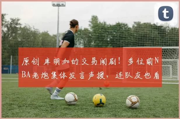 原创 库明加的交易闹剧!多位前NBA老炮集体发言声援,连队友也看不下去了