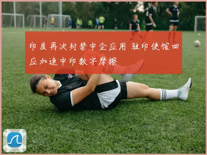 印度再次封禁中企应用 驻印使馆回应加速中印数字摩擦