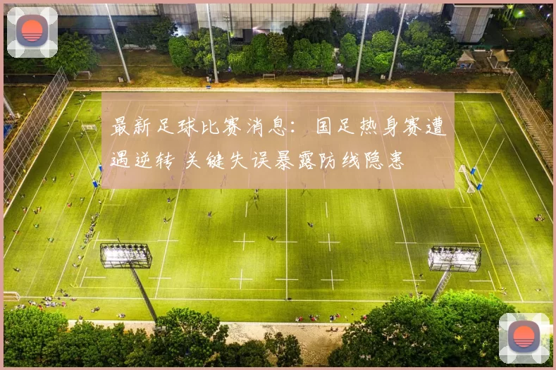 最新足球比赛消息：国足热身赛遭遇逆转 关键失误暴露防线隐患