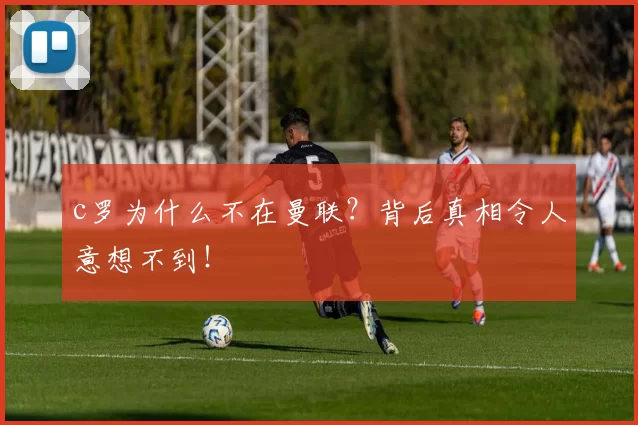 c罗为什么不在曼联？背后真相令人意想不到！