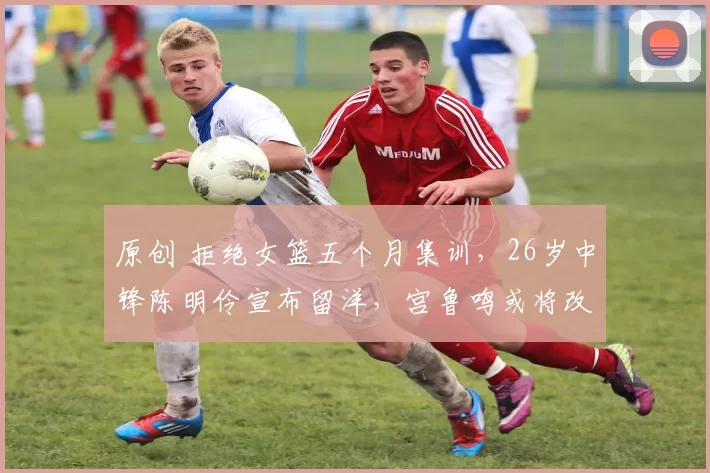 原创 拒绝女篮五个月集训，26岁中锋陈明伶宣布留洋，宫鲁鸣或将改观