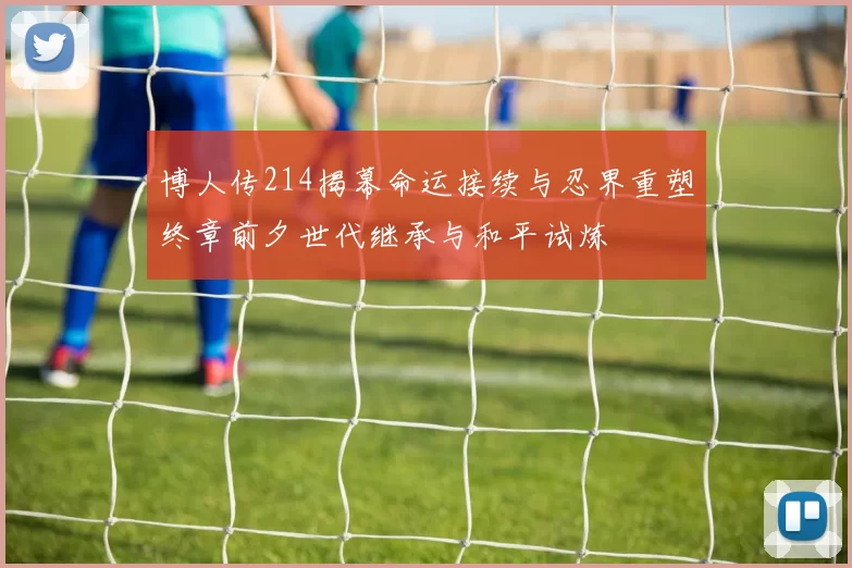 博人传214揭幕命运接续与忍界重塑终章前夕世代继承与和平试炼