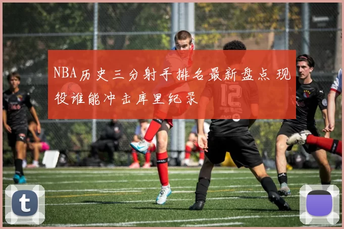 NBA历史三分射手排名最新盘点 现役谁能冲击库里纪录