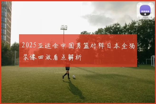 2025亚运会中国男篮对阵日本全场录像回放看点解析