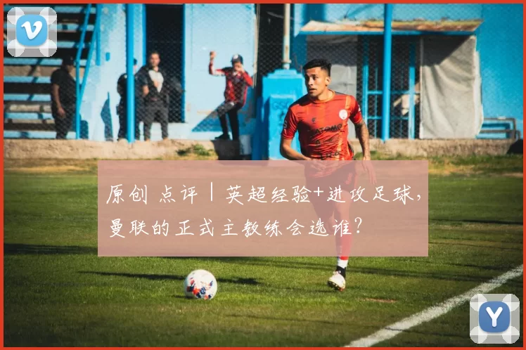 原创 点评｜英超经验+进攻足球，曼联的正式主教练会选谁？