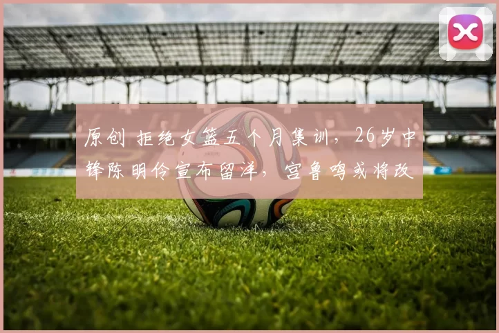 原创 拒绝女篮五个月集训，26岁中锋陈明伶宣布留洋，宫鲁鸣或将改观