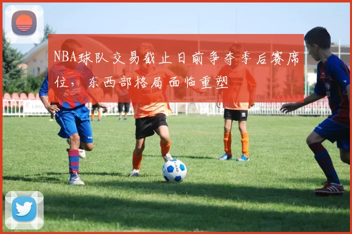 NBA球队交易截止日前争夺季后赛席位,东西部格局面临重塑