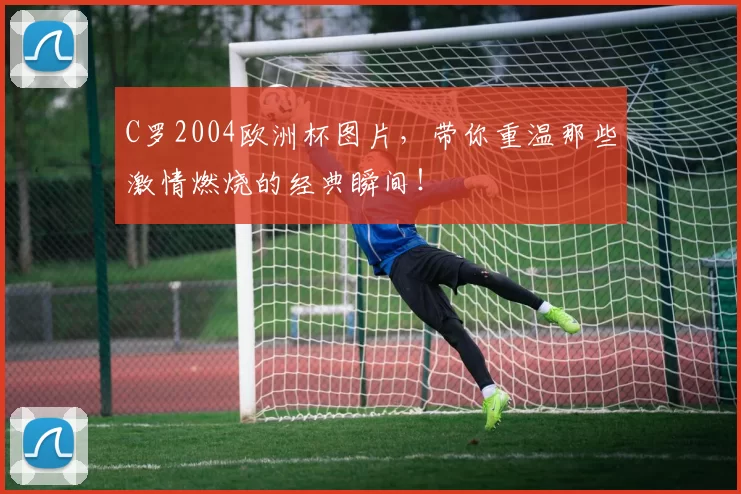C罗2004欧洲杯图片，带你重温那些激情燃烧的经典瞬间！
