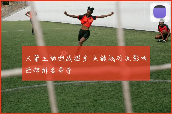 火箭主场迎战掘金 关键战对决影响西部排名争夺