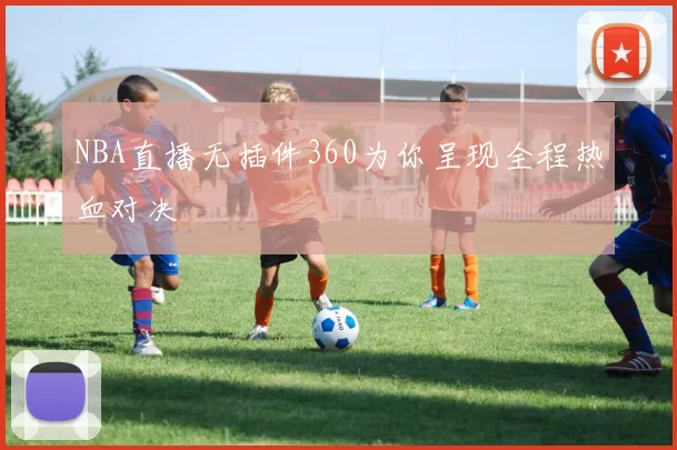 NBA直播无插件360为你呈现全程热血对决