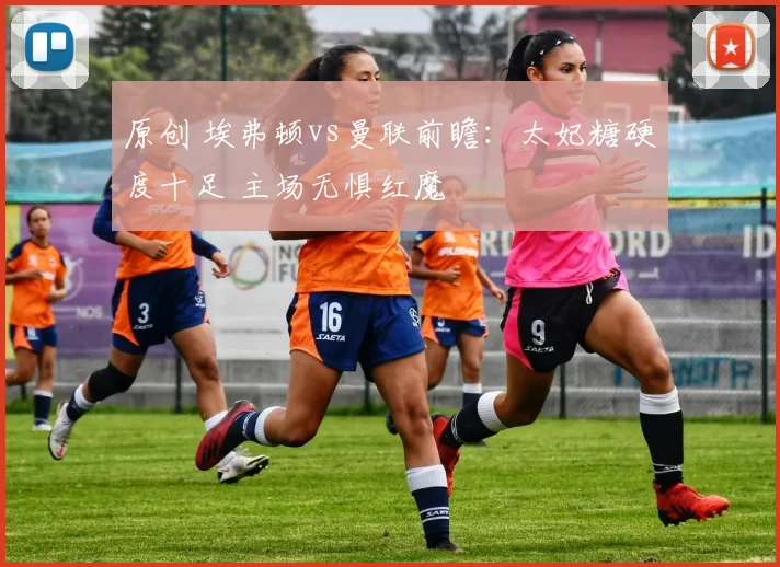 原创 埃弗顿vs曼联前瞻：太妃糖硬度十足 主场无惧红魔