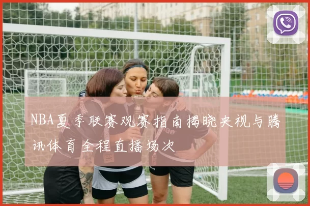 NBA夏季联赛观赛指南揭晓央视与腾讯体育全程直播场次