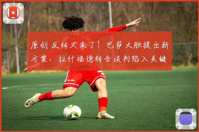 原创 反转又来了！巴萨大胆提出新方案，拉什福德转会谈判陷入关键拉锯