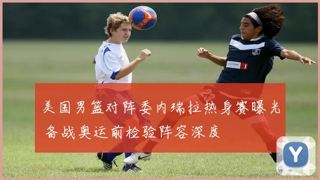 美国男篮对阵委内瑞拉热身赛曝光 备战奥运前检验阵容深度