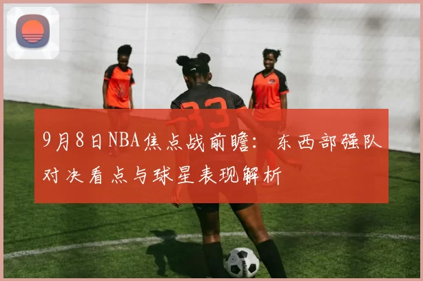 9月8日NBA焦点战前瞻：东西部强队对决看点与球星表现解析