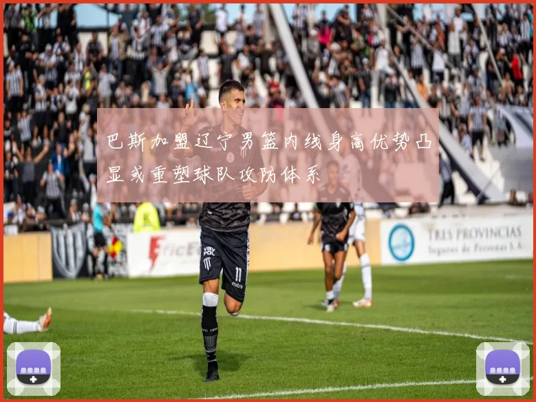 巴斯加盟辽宁男篮内线身高优势凸显或重塑球队攻防体系