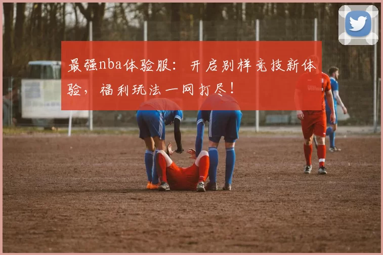 最强nba体验服：开启别样竞技新体验，福利玩法一网打尽！